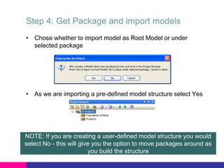 Step 4: Get Package and import models
• Chose whether to import model as Root Model or under
selected package
• As we are importing a pre-defined model structure select Yes
NOTE: If you are creating a user-defined model structure you would
select No - this will give you the option to move packages around as
you build the structure
 