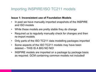 Importing INSPIRE/ISO TC211 models
Issue 1: Inconsistent use of Foundation Models
• In past we have manually imported snapshots of the INSPIRE
and ISO models
• While these models are pretty stable they do change
• Required us to regularly manually check for changes and then
re-import models
• Only parts of the ISO TC211 data modelling packages imported
• Some aspects of the ISO TC211 models may have been
deleted – THIS IS A BIG NO NO!
• INSPIRE models are imported on a package by package basis
as required. GCM containing common models not included!
 