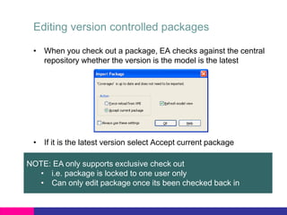 Editing version controlled packages
• When you check out a package, EA checks against the central
repository whether the version is the model is the latest
• If it is the latest version select Accept current package
NOTE: EA only supports exclusive check out
• i.e. package is locked to one user only
• Can only edit package once its been checked back in
 