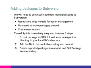 Adding packages to Subversion
• We will need to continually add new model packages to
Subversion
• Restructure large models for easier management
• May need to move packages around
• Create new models
• Thankfully this is relatively easy and involves 3 steps:
1. Export package as XMI 1.1 and save to respective
directory in your local SVN directory
2. Add the file to the central repository and commit
3. Delete exported package from model and Get Package
from repository
 