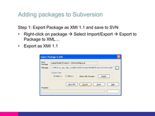 Adding packages to Subversion
Step 1: Export Package as XMI 1.1 and save to SVN
• Right-click on package  Select Import/Export  Export to
Package to XML…
• Export as XMI 1.1
 