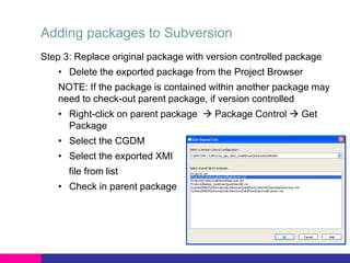 Adding packages to Subversion
Step 3: Replace original package with version controlled package
• Delete the exported package from the Project Browser
NOTE: If the package is contained within another package may
need to check-out parent package, if version controlled
• Right-click on parent package  Package Control  Get
Package
• Select the CGDM
• Select the exported XMI
file from list
• Check in parent package
 