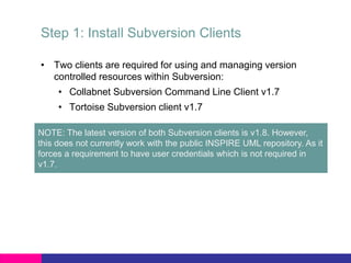 Step 1: Install Subversion Clients
• Two clients are required for using and managing version
controlled resources within Subversion:
• Collabnet Subversion Command Line Client v1.7
• Tortoise Subversion client v1.7
NOTE: The latest version of both Subversion clients is v1.8. However,
this does not currently work with the public INSPIRE UML repository. As it
forces a requirement to have user credentials which is not required in
v1.7.
 