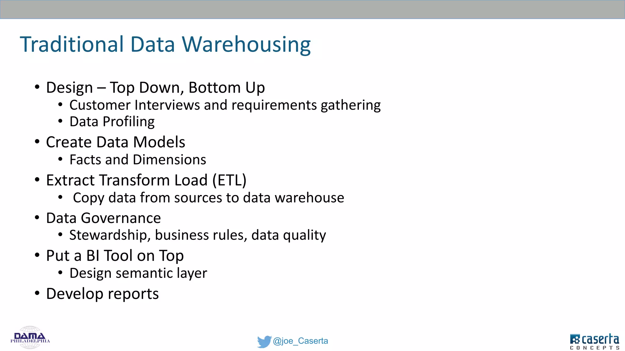 @joe_CasertaPhiladelphia
Traditional Data Warehousing
• Design – Top Down, Bottom Up
• Customer Interviews and requirements gathering
• Data Profiling
• Create Data Models
• Facts and Dimensions
• Extract Transform Load (ETL)
• Copy data from sources to data warehouse
• Data Governance
• Stewardship, business rules, data quality
• Put a BI Tool on Top
• Design semantic layer
• Develop reports
 