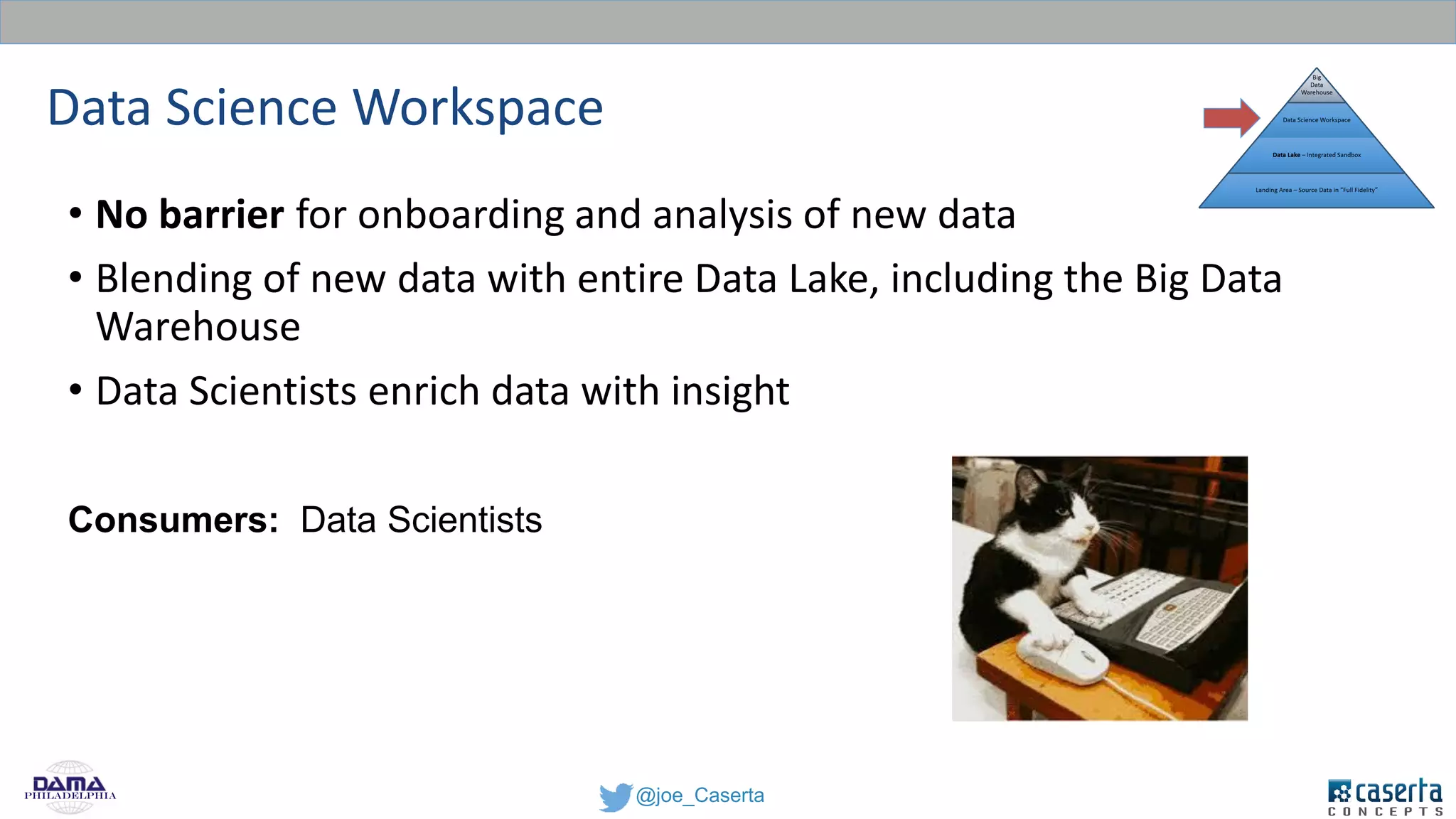 @joe_CasertaPhiladelphia
Data Science Workspace
• No barrier for onboarding and analysis of new data
• Blending of new data with entire Data Lake, including the Big Data
Warehouse
• Data Scientists enrich data with insight
Consumers: Data Scientists
 
