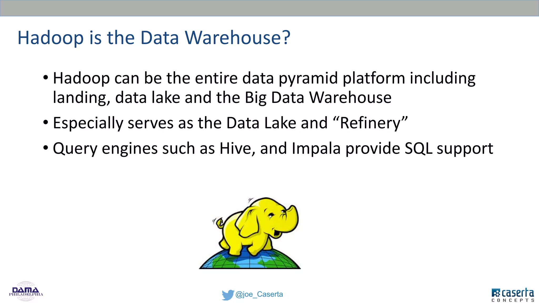 @joe_CasertaPhiladelphia
Hadoop is the Data Warehouse?
• Hadoop can be the entire data pyramid platform including
landing, data lake and the Big Data Warehouse
• Especially serves as the Data Lake and “Refinery”
• Query engines such as Hive, and Impala provide SQL support
 
