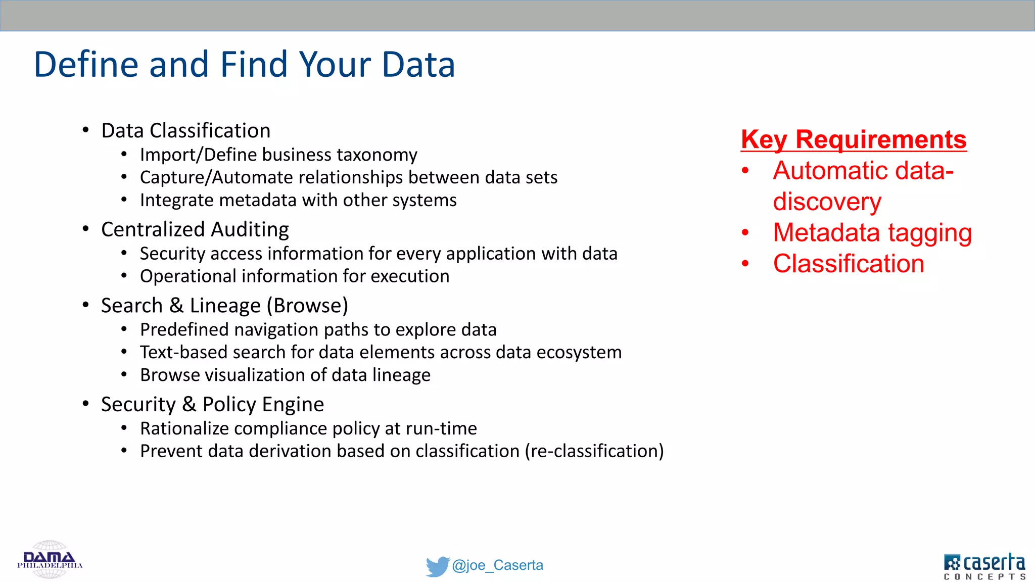 @joe_CasertaPhiladelphia
Define and Find Your Data
• Data Classification
• Import/Define business taxonomy
• Capture/Automate relationships between data sets
• Integrate metadata with other systems
• Centralized Auditing
• Security access information for every application with data
• Operational information for execution
• Search & Lineage (Browse)
• Predefined navigation paths to explore data
• Text-based search for data elements across data ecosystem
• Browse visualization of data lineage
• Security & Policy Engine
• Rationalize compliance policy at run-time
• Prevent data derivation based on classification (re-classification)
Key Requirements
• Automatic data-
discovery
• Metadata tagging
• Classification
 