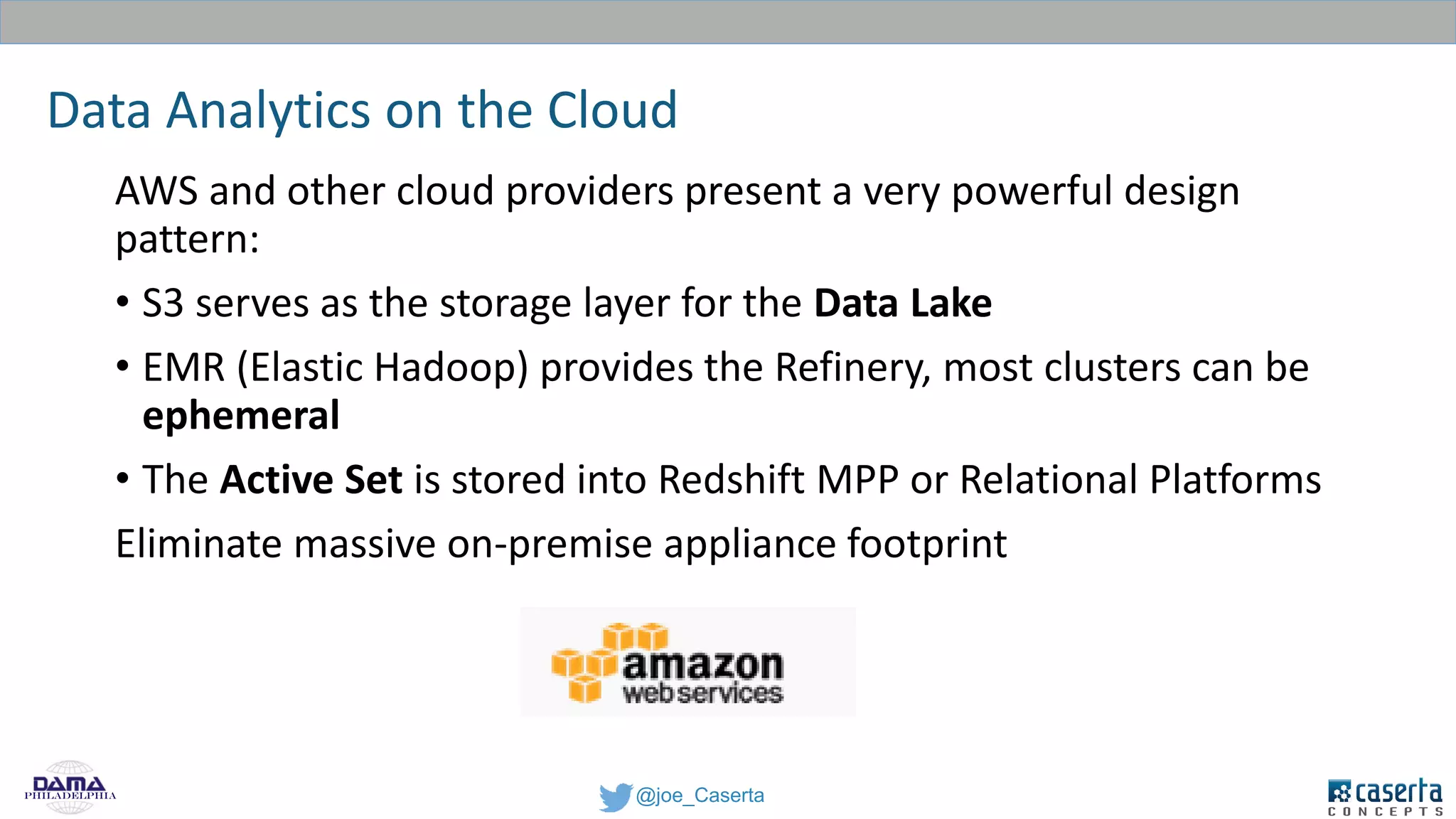 @joe_CasertaPhiladelphia
Data Analytics on the Cloud
AWS and other cloud providers present a very powerful design
pattern:
• S3 serves as the storage layer for the Data Lake
• EMR (Elastic Hadoop) provides the Refinery, most clusters can be
ephemeral
• The Active Set is stored into Redshift MPP or Relational Platforms
Eliminate massive on-premise appliance footprint
 