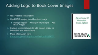 Adding Logo to Book Cover Images
 No Syndetics subscription
 Used HTML widget to add custom image
 Manage Displays → Ma...