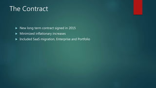 The Contract
 New long term contract signed in 2015
 Minimized inflationary increases
 Included SaaS migration, Enterpr...