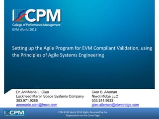 CPM EVM World 2016 Rights Reserved by the
Organization on the Cover Page
EVM World 2016
Setting up the Agile Program for EVM Compliant Validation, using
the Principles of Agile Systems Engineering
Dr. AnnMarie L. Oien
Lockheed Martin Space Systems Company
303.971.9285
annmarie.oien@lmco.com
Glen B. Alleman
Niwot Ridge LLC
303.241.9633
glen.alleman@niwotridge.com
 