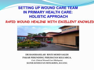 SETTING UP WOUND CARE TEAM
IN PRIMARY HEALTH CARE:
HOLISTIC APPROACH
DR HANIHASELAH BINTI MOHD SALEH
PAKAR PERUNDING PERUBATAN KELUARGA,
Cert. Clinical Wound Care (Malaysia)
KLINIK KESIHATAN MENGKIBOL, KLUANG
RAPID WOUND HEALING WITH EXCELLENT KNOWLEDG
 