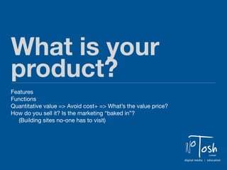 What is your
product?
Features
Functions
Quantitative value => Avoid cost+ => What’s the value price?
How do you sell it? Is the marketing “baked in”?
   (Building sites no-one has to visit)




                                                               N   o Tosh       Limited

                                                               digital media | education
 