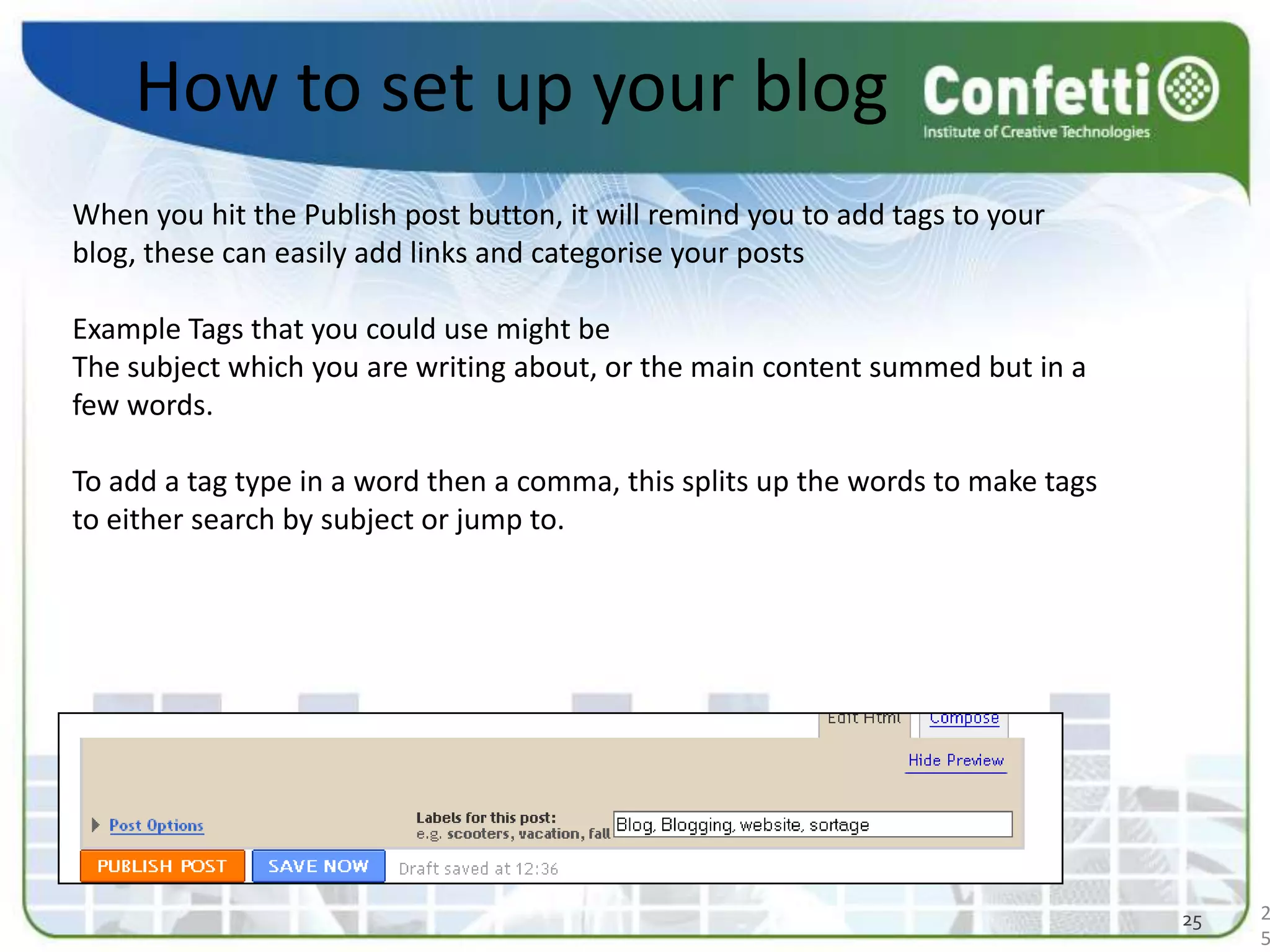 How to set up your blogWhen you hit the Publish post button, it will remind you to add tags to your blog, these can easily add links and categorise your postsExample Tags that you could use might be The subject which you are writing about, or the main content summed but in a few words. To add a tag type in a word then a comma, this splits up the words to make tags to either search by subject or jump to. 2525