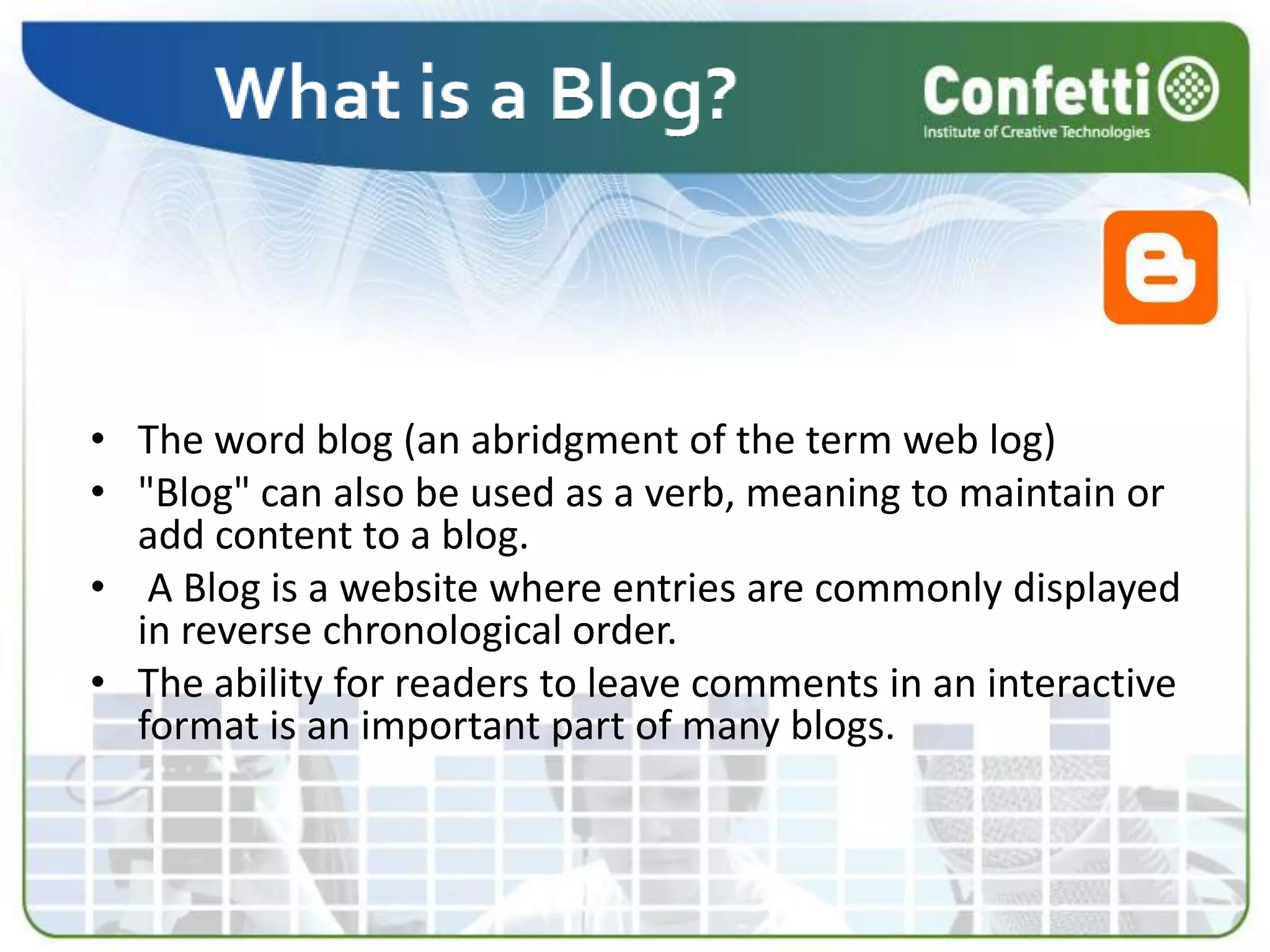 The word blog (an abridgment of the term web log)&quot;Blog&quot; can also be used as a verb, meaning to maintain or add content to a blog. A Blog is a website where entries are commonly displayed in reverse chronological order. The ability for readers to leave comments in an interactive format is an important part of many blogs.
