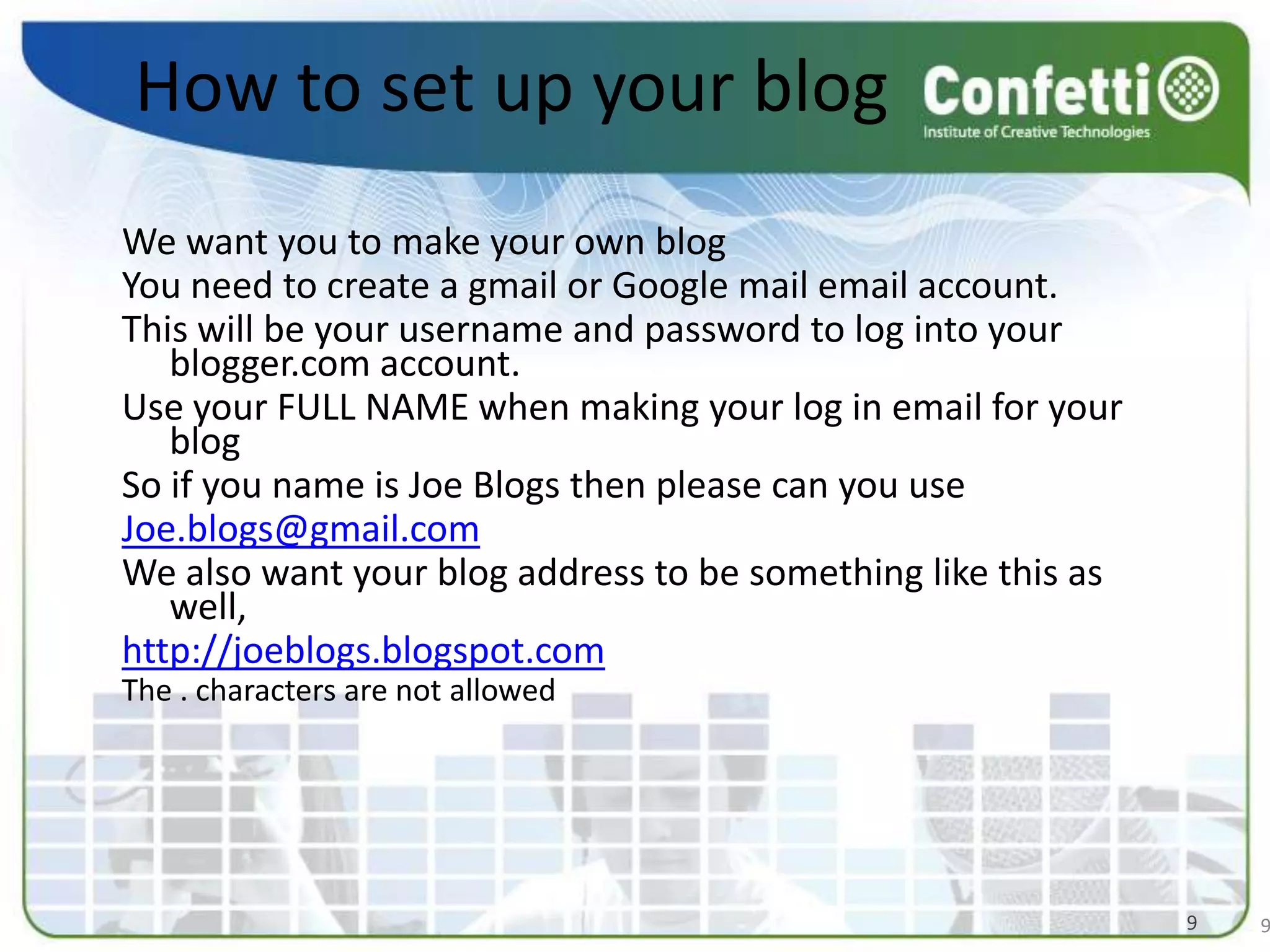How to set up your blogWe want you to make your own blog You need to create a gmail or Google mail email account. This will be your username and password to log into your blogger.com account. Use your FULL NAME when making your log in email for your blog  So if you name is Joe Blogs then please can you useJoe.blogs@gmail.comWe also want your blog address to be something like this as well, http://joeblogs.blogspot.comThe . characters are not allowed 99