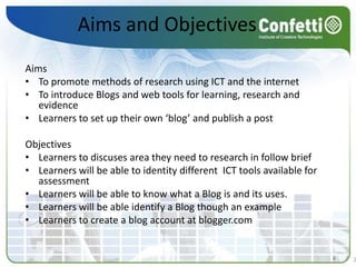 Aims and Objectives Aims To promote methods of research using ICT and the internetTo introduce Blogs and web tools for learning, research and evidenceLearners to set up their own ‘blog’ and publish a post   Objectives Learners to discuses area they need to research in follow brief Learners will be able to identity different  ICT tools available for assessmentLearners will be able to know what a Blog is and its uses. Learners will be able identify a Blog though an exampleLearners to create a blog account at blogger.com  22