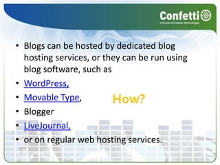 Blogs can be hosted by dedicated blog hosting services, or they can be run using blog software, such as WordPress,Movable Type, Blogger LiveJournal, or on regular web hosting services.