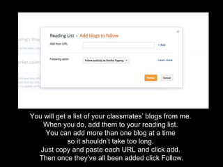 You will get a list of your classmates’ blogs from me.
When you do, add them to your reading list.
You can add more than one blog at a time
so it shouldn’t take too long.
Just copy and paste each URL and click add.
Then once they’ve all been added click Follow.
 