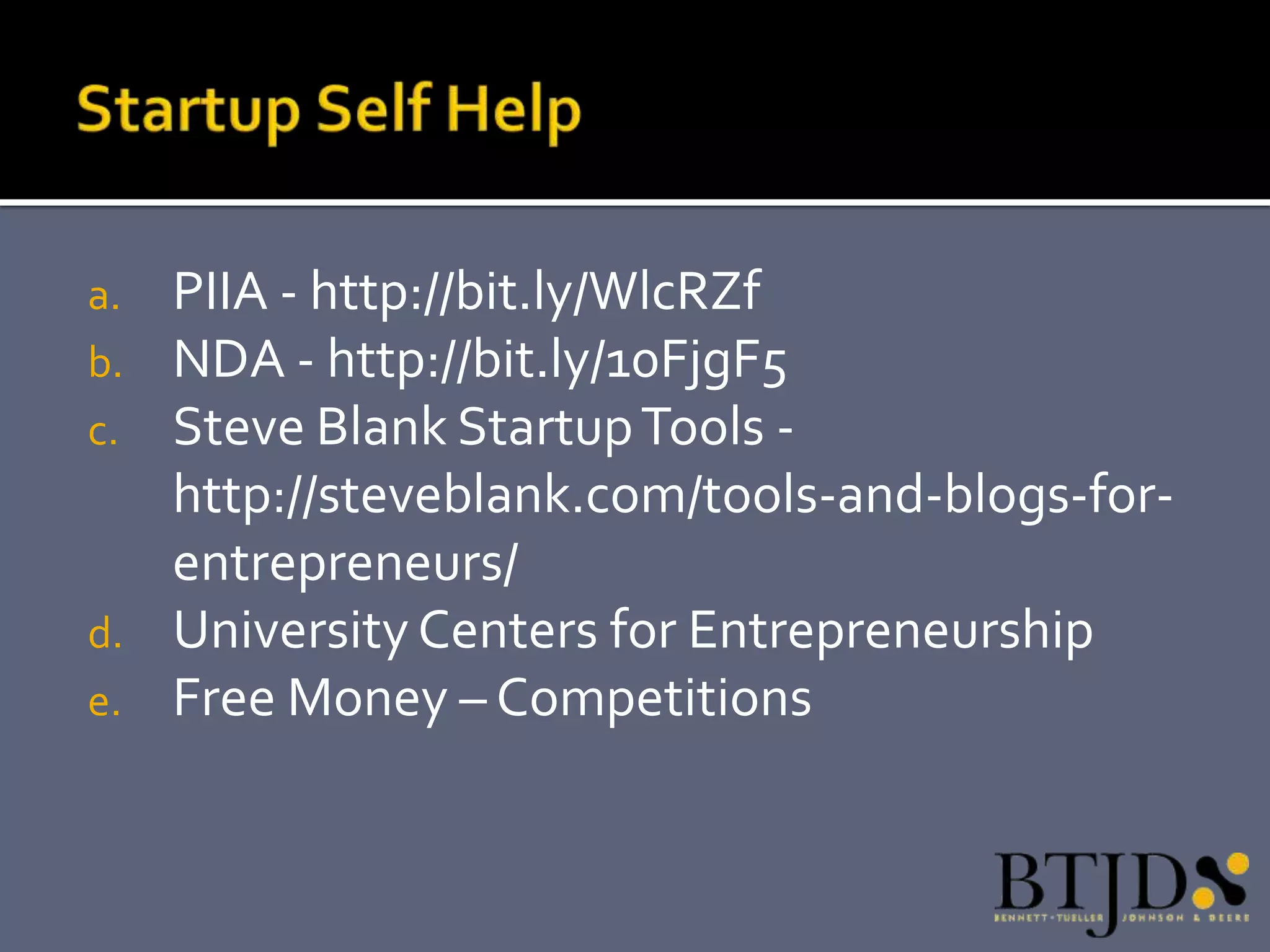 a.   PIIA - http://bit.ly/WlcRZf
b.   NDA - http://bit.ly/10FjgF5
c.   Steve Blank Startup Tools -
     http://steveblank.com/tools-and-blogs-for-
     entrepreneurs/
d.   University Centers for Entrepreneurship
e.   Free Money – Competitions
 