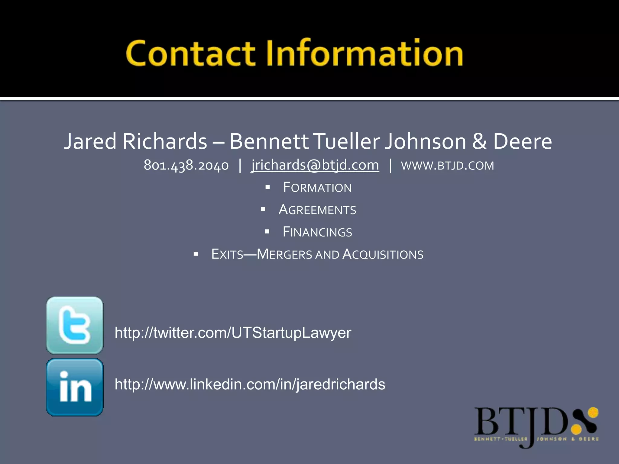 Jared Richards – Bennett Tueller Johnson & Deere
        801.438.2040 | jrichards@btjd.com | WWW.BTJD.COM
                           FORMATION
                          AGREEMENTS
                           FINANCINGS
                EXITS—MERGERS AND ACQUISITIONS




    http://twitter.com/UTStartupLawyer


    http://www.linkedin.com/in/jaredrichards
 