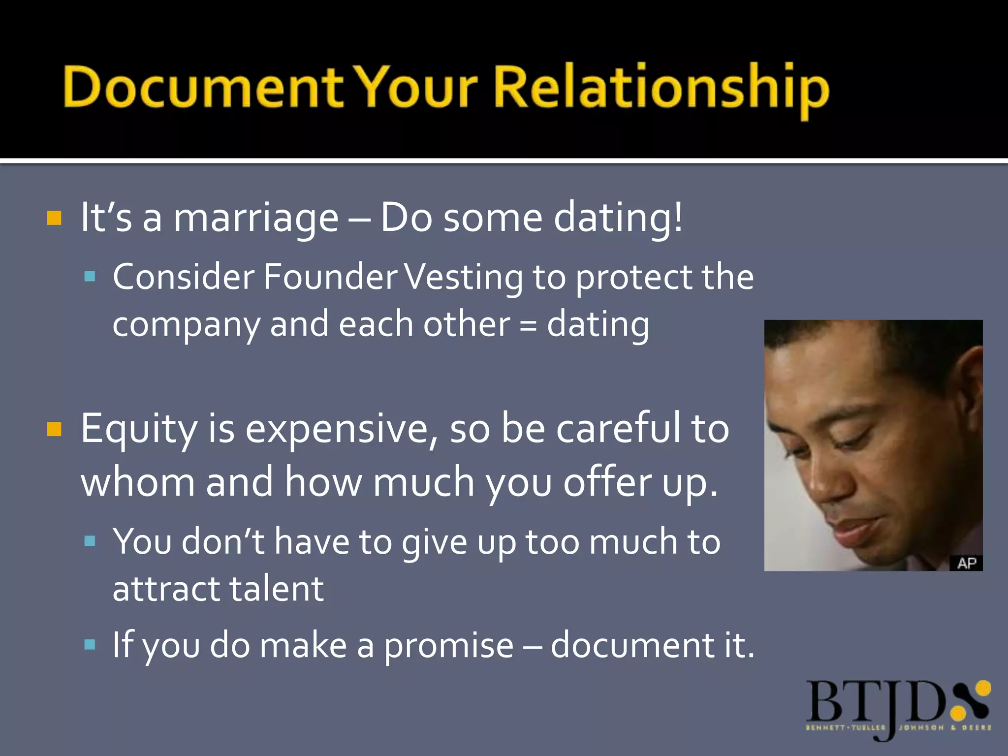    It’s a marriage – Do some dating!
     Consider Founder Vesting to protect the
     company and each other = dating

   Equity is expensive, so be careful to
    whom and how much you offer up.
     You don’t have to give up too much to
      attract talent
     If you do make a promise – document it.
 