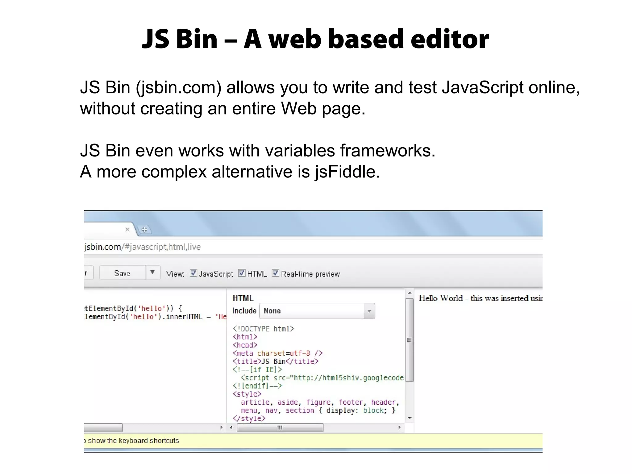 JS Bin – A web based editor
JS Bin (jsbin.com) allows you to write and test JavaScript online,
without creating an entire Web page.
JS Bin even works with variables frameworks.
A more complex alternative is jsFiddle.
 