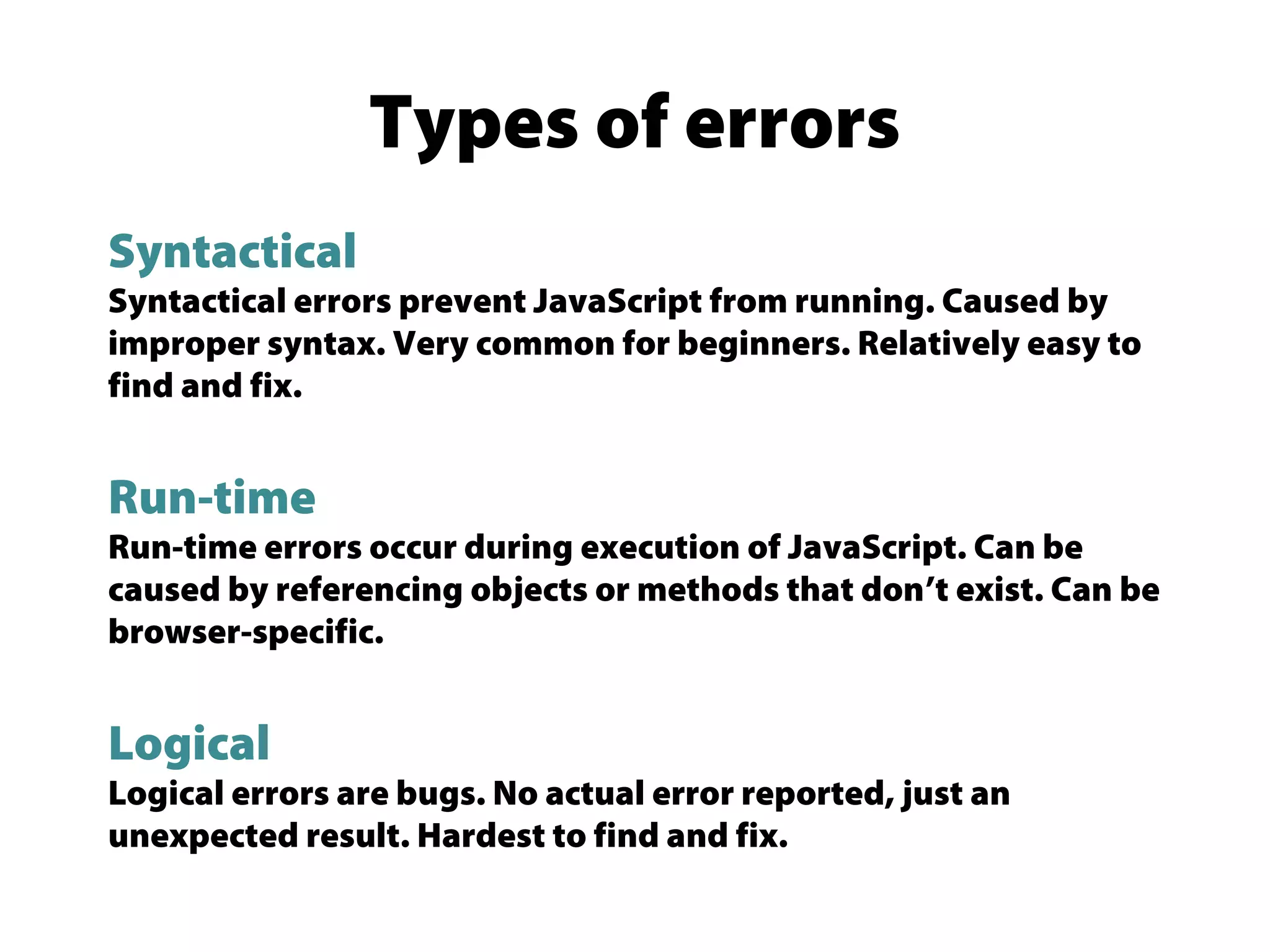 Types of errors
Syntactical
Syntactical errors prevent JavaScript from running. Caused by
improper syntax. Very common for beginners. Relatively easy to
find and fix.
Run-time
Run-time errors occur during execution of JavaScript. Can be
caused by referencing objects or methods that don’t exist. Can be
browser-specific.
Logical
Logical errors are bugs. No actual error reported, just an
unexpected result. Hardest to find and fix.
 