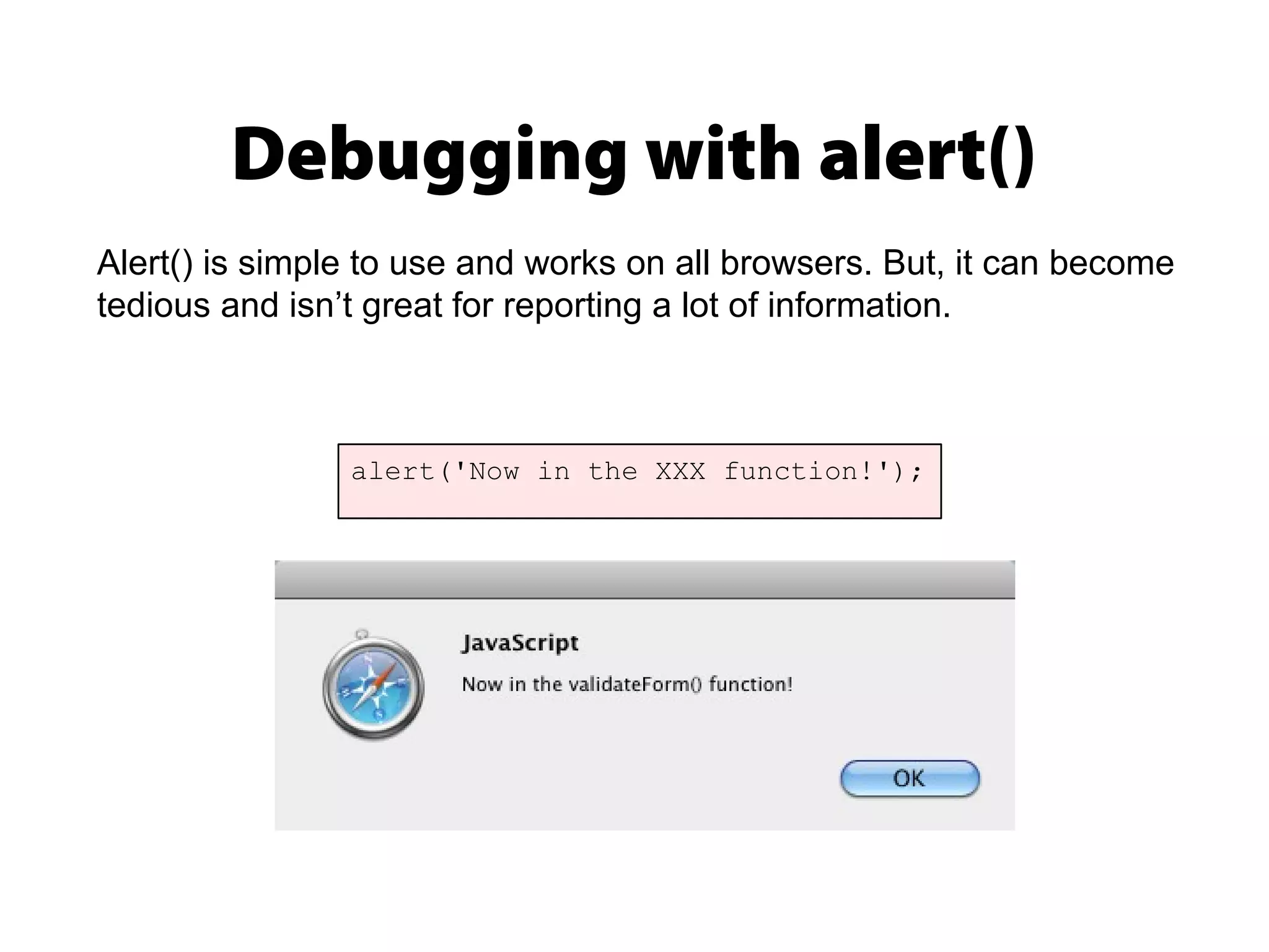 Debugging with alert()
alert('Now in the XXX function!');
Alert() is simple to use and works on all browsers. But, it can become
tedious and isn’t great for reporting a lot of information.
 