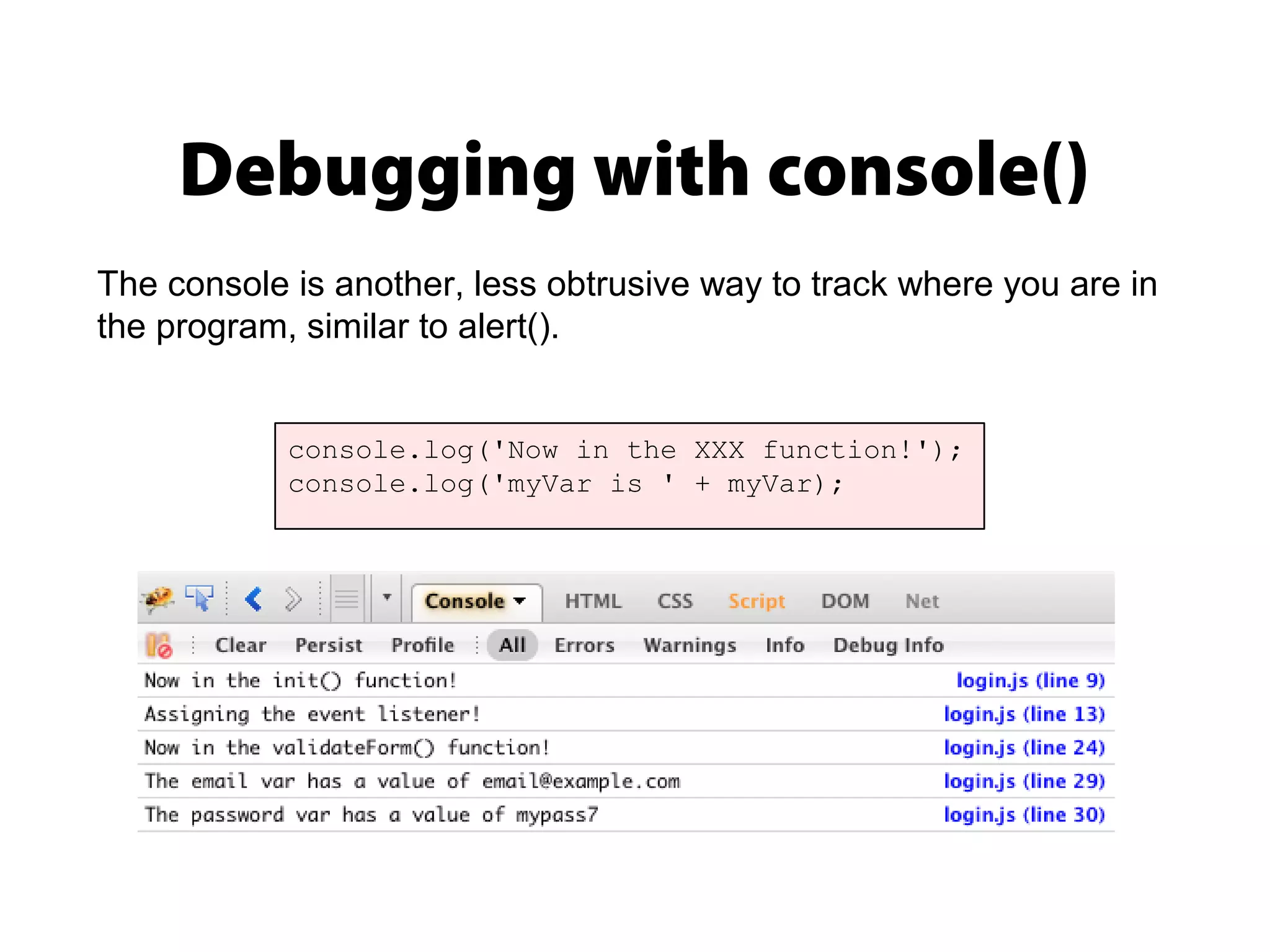 Debugging with console()
console.log('Now in the XXX function!');
console.log('myVar is ' + myVar);
The console is another, less obtrusive way to track where you are in
the program, similar to alert().
 