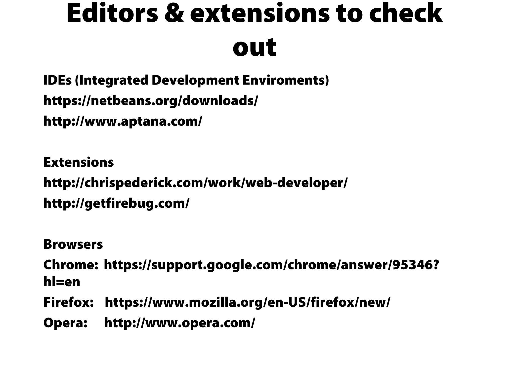 IDEs (Integrated Development Enviroments)
https://netbeans.org/downloads/
http://www.aptana.com/
Extensions
http://chrispederick.com/work/web-developer/
http://getfirebug.com/
Browsers
Chrome: https://support.google.com/chrome/answer/95346?
hl=en
Firefox: https://www.mozilla.org/en-US/firefox/new/
Opera: http://www.opera.com/
Editors & extensions to check
out
 