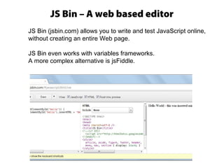 JS Bin – A web based editor
JS Bin (jsbin.com) allows you to write and test JavaScript online,
without creating an entire Web page.
JS Bin even works with variables frameworks.
A more complex alternative is jsFiddle.
 