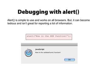 Debugging with alert()
alert('Now in the XXX function!');
Alert() is simple to use and works on all browsers. But, it can become
tedious and isn’t great for reporting a lot of information.
 