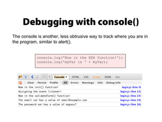 Debugging with console()
console.log('Now in the XXX function!');
console.log('myVar is ' + myVar);
The console is another, less obtrusive way to track where you are in
the program, similar to alert().
 