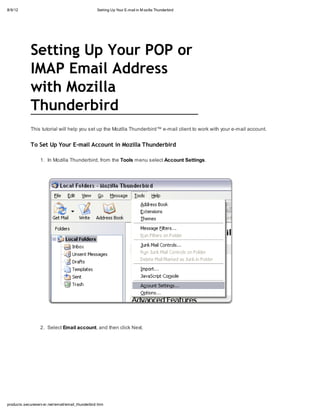8/9/12                                            Setting Up Your E-mail in M ozilla Thunderbird




             Setting Up Your POP or
             IMAP Email Address
             with Mozilla
             Thunderbird
             This tutorial will help you set up the Mozilla Thunderbird™ e-mail client to work with your e-mail account.


             To Set Up Your E-mail Account in Mozilla Thunderbird

                  1. In Mozilla Thunderbird, from the Tools menu select Account Settings.




                  2. Select Email account, and then click Next.




products.secureserv er.net/email/email_thunderbird.htm
 