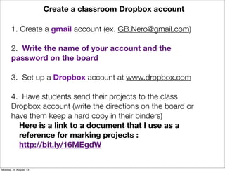 Create a classroom Dropbox account
1. Create a gmail account (ex. GB.Nero@gmail.com)
2. Write the name of your account and the
password on the board
3. Set up a Dropbox account at www.dropbox.com
4. Have students send their projects to the class
Dropbox account (write the directions on the board or
have them keep a hard copy in their binders)
Here is a link to a document that I use as a
reference for marking projects :
http://bit.ly/16MEgdW
Monday, 26 August, 13
 