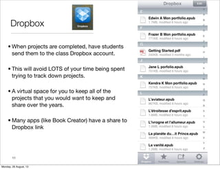 Dropbox
• When projects are completed, have students
send them to the class Dropbox account.
• This will avoid LOTS of your time being spent
trying to track down projects.
• A virtual space for you to keep all of the
projects that you would want to keep and
share over the years.
• Many apps (like Book Creator) have a share to
Dropbox link
11
Monday, 26 August, 13
 