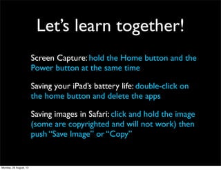 Let’s learn together!
Screen Capture: hold the Home button and the
Power button at the same time
Saving your iPad’s battery life: double-click on
the home button and delete the apps
Saving images in Safari: click and hold the image
(some are copyrighted and will not work) then
push “Save Image” or “Copy”
Monday, 26 August, 13
 