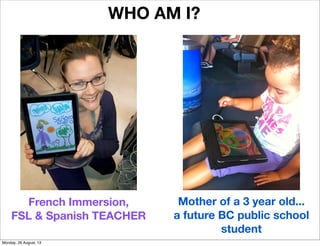 WHO AM I?
French Immersion,
FSL & Spanish TEACHER
Mother of a 3 year old...
a future BC public school
student
Monday, 26 August, 13
 