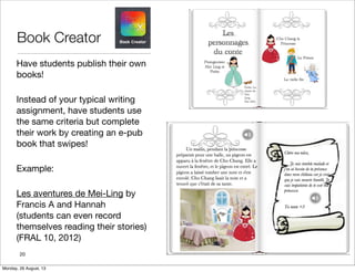 Book Creator
Have students publish their own
books!
Instead of your typical writing
assignment, have students use
the same criteria but complete
their work by creating an e-pub
book that swipes!
Example:
Les aventures de Mei-Ling by
Francis A and Hannah
(students can even record
themselves reading their stories)
(FRAL 10, 2012)
20
Monday, 26 August, 13
 