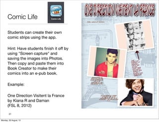 Comic Life
Students can create their own
comic strips using the app.
Hint: Have students ﬁnish it off by
using "Screen capture" and
saving the images into Photos.
Then copy and paste them into
Book Creator to make their
comics into an e-pub book.
Example:
One Direction Visitent la France
by Kiana R and Daman
(FSL 8, 2012)
21
Monday, 26 August, 13
 