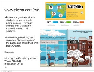 www.pixton.com/ca/
• Pixton is a great website for
students to use to create
online comics. They can
change their character's
expressions and their
gestures.
• I would suggest doing the
same and "Screen capture"
the pages and paste them into
Book Creator.
Example:
Mi amigo de Canada by Adam
W and Nitesh D
(Spanish 9, 2012)
22
Monday, 26 August, 13
 
