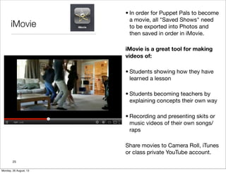iMovie
• In order for Puppet Pals to become
a movie, all "Saved Shows" need
to be exported into Photos and
then saved in order in iMovie.
iMovie is a great tool for making
videos of:
• Students showing how they have
learned a lesson
• Students becoming teachers by
explaining concepts their own way
• Recording and presenting skits or
music videos of their own songs/
raps
Share movies to Camera Roll, iTunes
or class private YouTube account.
25
Monday, 26 August, 13
 