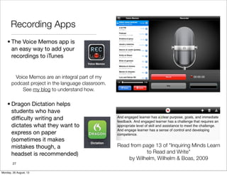 Recording Apps
• The Voice Memos app is
an easy way to add your
recordings to iTunes
• Dragon Dictation helps
students who have
difﬁculty writing and
dictates what they want to
express on paper
(sometimes it makes
mistakes though, a
headset is recommended)
27
Voice Memos are an integral part of my
podcast project in the language classroom.
See my blog to understand how.
Read from page 13 of "Inquiring Minds Learn
to Read and Write"
by Wilhelm, Wilhelm & Boas, 2009
Monday, 26 August, 13
 