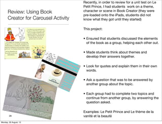Review: Using Book
Creator for Carousel Activity
28
Recently, in order to review for a unit test on Le
Petit Prince, I had students work on a theme,
character or scene in Book Creator (they were
pre-loaded onto the iPads, students did not
know what they got until they started)
This project:
• Ensured that students discussed the elements
of the book as a group, helping each other out.
• Made students think about themes and
develop their answers together.
• Look for quotes and explain them in their own
words.
• Ask a question that was to be answered by
another group about the topic.
• Each group had to complete two topics and
continue from another group, by answering the
question asked.
Examples: Le Petit Prince and Le thème de la
vanité et la beauté
Monday, 26 August, 13
 