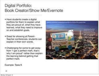 Digital Portfolio:
Book Creator/Show Me/Evernote
• Have students create a digital
portfolio for them to explain what
they are proud of, what they have
learned, what they need to improve
on and establish goals.
• Great for showing at Parent-
Teacher conferences, students can
explain in their own words.
• Challenging for some to get away
from "I got a perfect mark, that's
why I am proud" rather than explain
the learning behind getting that
perfect mark.
Example: Tesla K
29
Monday, 26 August, 13
 