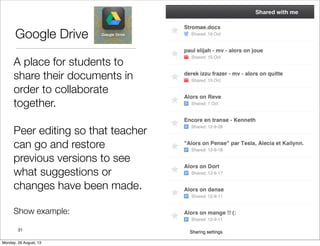 Google Drive
A place for students to
share their documents in
order to collaborate
together.
Peer editing so that teacher
can go and restore
previous versions to see
what suggestions or
changes have been made.
Show example:
31
Monday, 26 August, 13
 