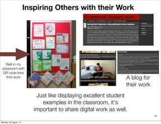 34
Inspiring Others with their Work
Just like displaying excellent student
examples in the classroom, it's
important to share digital work as well.
Wall in my
classroom with
QR code links
that work A blog for
their work
Monday, 26 August, 13
 