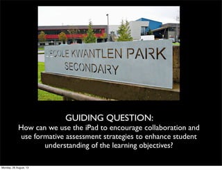 GUIDING QUESTION:
How can we use the iPad to encourage collaboration and
use formative assessment strategies to enhance student
understanding of the learning objectives?
Monday, 26 August, 13
 