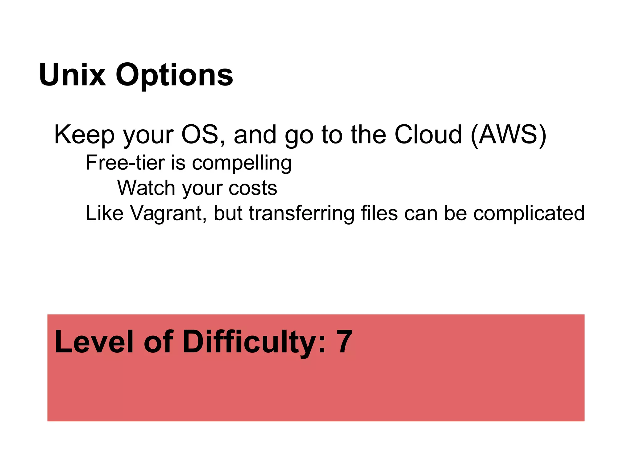 Unix Options
Keep your OS, and go to the Cloud (AWS)
Free-tier is compelling
Watch your costs
Like Vagrant, but transferring files can be complicated
Level of Difficulty: 7
 